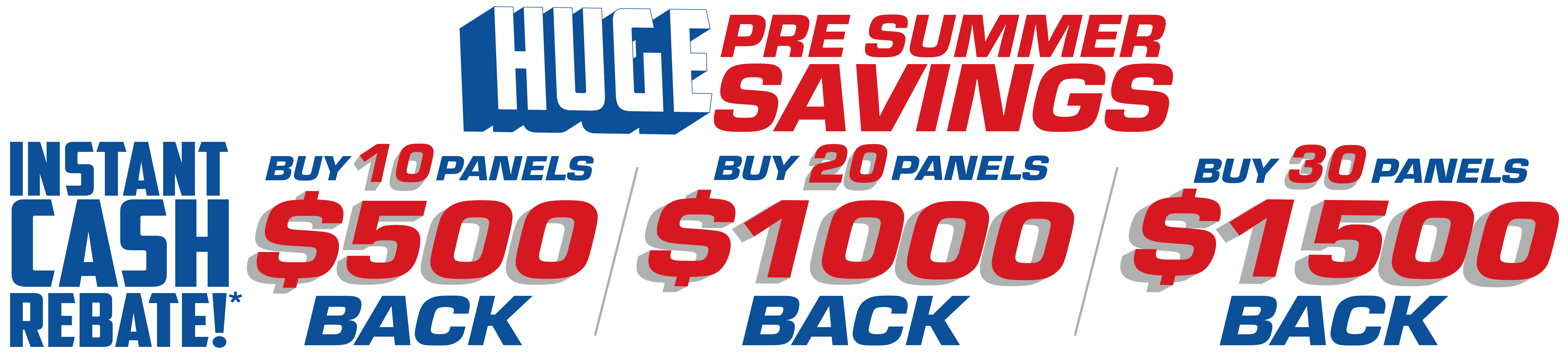 Huge Pre Summers Savings, Instant cash rebate!* Buy 10 Panels get $500 back, Buy 20 Panels get $1000 back, Buy 30 Panels get $1500 back
